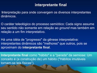 interpretante final
Interpretação para onde convergem os diversos interpretantes
dinâmicos.

O caráter teleológico do processo semiótico: Cada signo assume
seu sentido não somente em relação ao ground mas também em
relação a um fim interpretativo.

Há uma idéia de "progresso" da gênese interpretativa:
interpretantes dinâmicos são "melhores" que outros, pois se
aproximam do interpretante final.

Interpretante final como "hábito" e a "parada" da semiose: Um
conceito é (a construção de) um hábito ("Hábitos imutáveis
tornam-se leis físicas“).
 