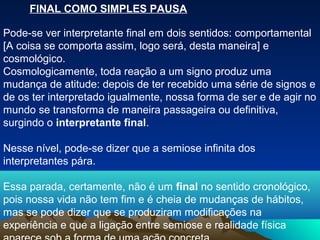 FINAL COMO SIMPLES PAUSA

Pode-se ver interpretante final em dois sentidos: comportamental
[A coisa se comporta assim, logo será, desta maneira] e
cosmológico.
Cosmologicamente, toda reação a um signo produz uma
mudança de atitude: depois de ter recebido uma série de signos e
de os ter interpretado igualmente, nossa forma de ser e de agir no
mundo se transforma de maneira passageira ou definitiva,
surgindo o interpretante final.

Nesse nível, pode-se dizer que a semiose infinita dos
interpretantes pára.

Essa parada, certamente, não é um final no sentido cronológico,
pois nossa vida não tem fim e é cheia de mudanças de hábitos,
mas se pode dizer que se produziram modificações na
experiência e que a ligação entre semiose e realidade física
 