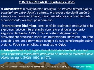 O INTERPRETANTE: Santaella e Nöth

O Interpretante é o significado do signo, ao mesmo tempo que se
constitui em outro signo", portanto, o processo de significação é
sempre um processo infinito, caracterizado por sua continuidade
e crescimento, ou seja, pela semiose;
 Interpretante Dinâmico, como o efeito realmente produzido pelo
signo num ato de interpretação concreto e singular, portanto,
segundo Santaella (1995, p.77), é o efeito determinado
efetivamente produzido sobre um determinado intérprete, em uma
ocasião e em um determinado estágio de sua consideração sobre
o signo. Pode ser: emotivo, energético e lógico
O Interpretante é um signo mental mais desenvolvido, ou seja,
uma cognição subseqüente produzida na mente do intérprete pelo
objeto do signo (Nöth, 1995, p.107),

NÖTH, Winfried. Panorama da semiótica: De Platão a Peirce., S P: Annablume, 1995.
 