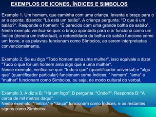 EXEMPLOS DE ICONES, ÍNDICES E SIMBOLOS

Exemplo 1. Um homem, que caminha com uma criança, levanta o braço para o
ar e aponta, dizendo: "Lá está um balão". A criança pergunta: "O que é um
balão?". Responde o homem: "É parecido com uma grande bolha de sabão".
Neste exemplo verifica-se que: o braço apontado para o ar funciona como um
Índice (denota um individual), a redondidade da bolha de sabão funciona como
um Ícone, e as palavras funcionam como Símbolos, ao serem interpretadas
convencionalmente.


Exemplo 2. Se eu digo "Todo homem ama uma mulher", isso equivale a dizer
"Tudo o que for um homem ama algo que é uma mulher".
Nesse exemplo, verifica-se que: "tudo o que" (quantificador universal) e "algo
que" (quantificador particular) funcionam como Índices; " homem", "ama" e
"mulher" funcionam como Símbolos, ou seja, de modo cultural do verbal.


Exemplo 3. A diz a B: "Há um fogo". B pergunta: "Onde?". Responde B: "A
cerca de mil metros daqui".
Neste exemplo, "metros" e "daqui" funcionam como Índices, e os restantes
signos como Símbolos.
 