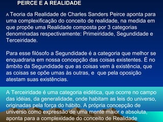 PEIRCE E A REALIDADE

A Teoria da Realidade de Charles Sanders Peirce aponta para
uma complexificação do conceito de realidade, na medida em
que propõe uma Realidade composta por 3 categorias
denominadas respectivamente: Primeiridade, Segundidade e
Terceiridade.

Para esse filósofo a Segundidade é a categoria que melhor se
enquadraria em nossa concepção das coisas existentes. É no
âmbito da Segundidade que as coisas vem à existência, que
as coisas se opõe umas às outras, e que pela oposição
atestam suas existências.

A Terceiridade é uma categoria eidética, que ocorre no campo
das idéias, da generalidade, onde habitam as leis do universo,
originadas pela força do hábito. A própria concepção de
universo como expressão de uma mente maior e absoluta,
aponta para a complexidade do conceito de Realidade
 