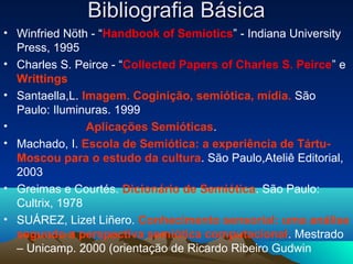 Bibliografia Básica
• Winfried Nöth - “Handbook of Semiotics” - Indiana University
  Press, 1995
• Charles S. Peirce - “Collected Papers of Charles S. Peirce” e
  Writtings
• Santaella,L. Imagem. Coginição, semiótica, mídia. São
  Paulo: Iluminuras. 1999
•               Aplicações Semióticas.
• Machado, I. Escola de Semiótica: a experiência de Tártu-
  Moscou para o estudo da cultura. São Paulo,Ateliê Editorial,
  2003
• Greimas e Courtés. Dicionário de Semiótica. São Paulo:
  Cultrix, 1978
• SUÁREZ, Lizet Liñero. Conhecimento sensorial: uma análise
  segundo a perspectiva semiótica computacional. Mestrado
  – Unicamp. 2000 (orientação de Ricardo Ribeiro Gudwin
 