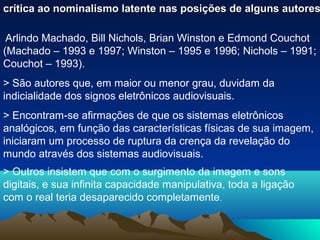 crítica ao nominalismo latente nas posições de alguns autores

 Arlindo Machado, Bill Nichols, Brian Winston e Edmond Couchot
(Machado – 1993 e 1997; Winston – 1995 e 1996; Nichols – 1991;
Couchot – 1993).
> São autores que, em maior ou menor grau, duvidam da
indicialidade dos signos eletrônicos audiovisuais.
> Encontram-se afirmações de que os sistemas eletrônicos
analógicos, em função das características físicas de sua imagem,
iniciaram um processo de ruptura da crença da revelação do
mundo através dos sistemas audiovisuais.
> Outros insistem que com o surgimento da imagem e sons
digitais, e sua infinita capacidade manipulativa, toda a ligação
com o real teria desaparecido completamente.
 