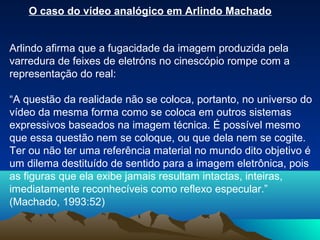 O caso do vídeo analógico em Arlindo Machado


Arlindo afirma que a fugacidade da imagem produzida pela
varredura de feixes de eletróns no cinescópio rompe com a
representação do real:

“A questão da realidade não se coloca, portanto, no universo do
vídeo da mesma forma como se coloca em outros sistemas
expressivos baseados na imagem técnica. É possível mesmo
que essa questão nem se coloque, ou que dela nem se cogite.
Ter ou não ter uma referência material no mundo dito objetivo é
um dilema destituído de sentido para a imagem eletrônica, pois
as figuras que ela exibe jamais resultam intactas, inteiras,
imediatamente reconhecíveis como reflexo especular.”
(Machado, 1993:52)
 