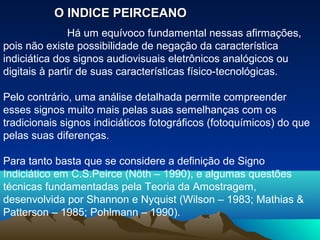 O INDICE PEIRCEANO
               Há um equívoco fundamental nessas afirmações,
pois não existe possibilidade de negação da característica
indiciática dos signos audiovisuais eletrônicos analógicos ou
digitais à partir de suas características físico-tecnológicas.

Pelo contrário, uma análise detalhada permite compreender
esses signos muito mais pelas suas semelhanças com os
tradicionais signos indiciáticos fotográficos (fotoquímicos) do que
pelas suas diferenças.

Para tanto basta que se considere a definição de Signo
Indiciático em C.S.Peirce (Nöth – 1990), e algumas questões
técnicas fundamentadas pela Teoria da Amostragem,
desenvolvida por Shannon e Nyquist (Wilson – 1983; Mathias &
Patterson – 1985; Pohlmann – 1990).
 