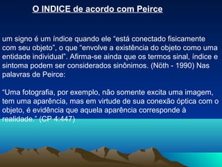 O INDICE de acordo com Peirce


um signo é um índice quando ele “está conectado fisicamente
com seu objeto”, o que “envolve a existência do objeto como uma
entidade individual”. Afirma-se ainda que os termos sinal, índice e
sintoma podem ser considerados sinônimos. (Nöth - 1990) Nas
palavras de Peirce:

“Uma fotografia, por exemplo, não somente excita uma imagem,
tem uma aparência, mas em virtude de sua conexão óptica com o
objeto, é evidência que aquela aparência corresponde à
realidade.” (CP 4:447)
 