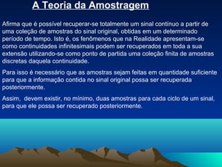 A Teoria da Amostragem
Afirma que é possível recuperar-se totalmente um sinal contínuo a partir de
uma coleção de amostras do sinal original, obtidas em um determinado
período de tempo. Isto é, os fenômenos que na Realidade apresentam-se
como continuidades infinitesimais podem ser recuperados em toda a sua
extensão utilizando-se como ponto de partida uma coleção finita de amostras
discretas daquela continuidade.
Para isso é necessário que as amostras sejam feitas em quantidade suficiente
para que a informação contida no sinal original possa ser recuperada
posteriormente.
Assim, devem existir, no mínimo, duas amostras para cada ciclo de um sinal,
para que ele possa ser recuperado posteriormente.
 