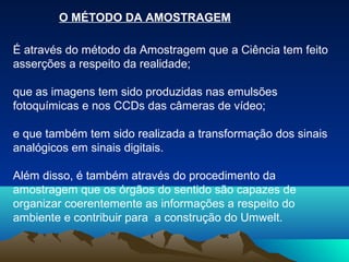 O MÉTODO DA AMOSTRAGEM

É através do método da Amostragem que a Ciência tem feito
asserções a respeito da realidade;

que as imagens tem sido produzidas nas emulsões
fotoquímicas e nos CCDs das câmeras de vídeo;

e que também tem sido realizada a transformação dos sinais
analógicos em sinais digitais.

Além disso, é também através do procedimento da
amostragem que os órgãos do sentido são capazes de
organizar coerentemente as informações a respeito do
ambiente e contribuir para a construção do Umwelt.
 