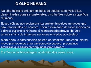 O OLHO HUMANO
No olho humano existem milhões de células sensíveis à luz,
denominadas cones e bastonetes, distribuídos sobre a superfície
retiniana.
Essas células ao receberem luz emitem impulsos nervosos que
são transmitidos ao cérebro. Toda a infinidade de luzes incidentes
sobre a superfície retiniana é representada através de uma
amostra finita de impulsos nervosos enviados ao cérebro.
Além disso, o olho não fica parado ao focalizar uma cena, ele se
move promovendo uma varredura do espaço, produzindo
amostras que serão recompiladas pelo cérebro.
É a Teoria da Amostragem no âmbito dos seres vivos.
 