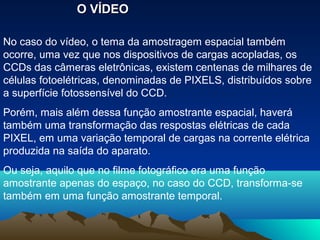 O VÍDEO

No caso do vídeo, o tema da amostragem espacial também
ocorre, uma vez que nos dispositivos de cargas acopladas, os
CCDs das câmeras eletrônicas, existem centenas de milhares de
células fotoelétricas, denominadas de PIXELS, distribuídos sobre
a superfície fotossensível do CCD.
Porém, mais além dessa função amostrante espacial, haverá
também uma transformação das respostas elétricas de cada
PIXEL, em uma variação temporal de cargas na corrente elétrica
produzida na saída do aparato.
Ou seja, aquilo que no filme fotográfico era uma função
amostrante apenas do espaço, no caso do CCD, transforma-se
também em uma função amostrante temporal.
 