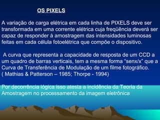 OS PIXELS

A variação de carga elétrica em cada linha de PIXELS deve ser
transformada em uma corrente elétrica cuja freqüência deverá ser
capaz de responder à amostragem das intensidades luminosas
feitas em cada célula fotoelétrica que compõe o dispositivo.

 A curva que representa a capacidade de resposta de um CCD a
um quadro de barras verticais, tem a mesma forma “senx/x” que a
Curva de Transferência de Modulação de um filme fotográfico.
( Mathias & Patterson – 1985; Thorpe - 1994)

Por decorrência lógica isso atesta a incidência da Teoria da
Amostragem no processamento da imagem eletrônica
 