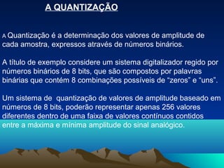 A QUANTIZAÇÃO


A Quantização é a determinação dos valores de amplitude de
cada amostra, expressos através de números binários.

A título de exemplo considere um sistema digitalizador regido por
números binários de 8 bits, que são compostos por palavras
binárias que contém 8 combinações possíveis de “zeros” e “uns”.

Um sistema de quantização de valores de amplitude baseado em
números de 8 bits, poderão representar apenas 256 valores
diferentes dentro de uma faixa de valores contínuos contidos
entre a máxima e mínima amplitude do sinal analógico.
 