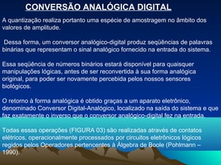 CONVERSÃO ANALÓGICA DIGITAL
A quantização realiza portanto uma espécie de amostragem no âmbito dos
valores de amplitude.

Dessa forma, um conversor analógico-digital produz seqüências de palavras
binárias que representam o sinal analógico fornecido na entrada do sistema.

Essa seqüência de números binários estará disponível para quaisquer
manipulações lógicas, antes de ser reconvertida à sua forma analógica
original, para poder ser novamente percebida pelos nossos sensores
biológicos.

O retorno à forma analógica é obtido graças a um aparato eletrônico,
denominado Conversor Digital-Analógico, localizado na saída do sistema e que
faz exatamente o inverso que o conversor analógico-digital fez na entrada.

Todas essas operações (FIGURA 03) são realizadas através de contatos
elétricos, operacionalmente processados por circuitos eletrônicos lógicos
regidos pelos Operadores pertencentes à Álgebra de Boole (Pohlmann –
1990).
 