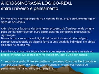 A IDIOSSINCRASIA LÓGICO-REAL
entre universo e pensamento

Em nenhuma das etapas perde-se o contato físico, o que efetivamente liga o
signo ao seu objeto.

Além disso configura-se claramente um processo de Semiose, onde o signo
pode ser transformado em outro signo, gerando complexos processos de
significação.
Dessa forma, mesmo o sinal digitalizado a partir de um sinal analógico,
permanece conectado de alguma forma a uma entidade individual, um objeto
existente no mundo real.

Para Peirce, existe uma Lógica Objetiva que rege as operações mentais no
próprio universo. De acordo com Ivo Assad Ibri, isso é uma concepção:

"... segundo a qual o Universo contém um processo lógico que lhe é próprio e
que, por esta razão, é Real, ou seja, independente da idiossincrasia do
pensamento humano." (Ibri, 1992, pag 119)
 