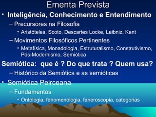 Ementa Prevista
• Inteligência, Conhecimento e Entendimento
  – Precursores na Filosofia
    • Aristóteles, Scoto, Descartes Locke, Leibniz, Kant
  – Movimentos Filosóficos Pertinentes
    • Metafísica, Monadologia, Estruturalismo, Construtivismo,
      Pós-Modernismo, Semiótica
Semiótica: que é ? Do que trata ? Quem usa?
  – Histórico da Semiótica e as semióticas
• Semiótica Peirceana
  – Fundamentos
    • Ontologia, fenomenologia, faneroscopia, categorias
 