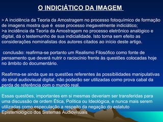 O INDICIÁTICO DA IMAGEM
> A incidência da Teoria da Amostragem no processo fotoquímico de formação
de imagens mostra que é esse processo inegavelmente indiciático;
>a incidência da Teoria da Amostragem no processo eletrônico analógico e
digital, dá o testemunho de sua indicialidade. Isto torna sem efeito as
considerações nominalistas dos autores citados ao início deste artigo.

conclusão: reafirma-se portanto um Realismo Filosófico como fonte de
pensamento que deverá nutrir o raciocínio frente às questões colocadas hoje
no âmbito do documentário.

Reafirma-se ainda que as questões referentes às possibilidades manipulativas
do sinal audiovisual digital, não poderão ser utilizadas como prova cabal da
perda de referência com o mundo real.

Essas questões, importantes em si mesmas deveriam ser transferidas para
uma discussão de ordem Ética, Política ou Ideológica, e nunca mais serem
utilizadas como especulação a respeito da negação do estatuto
Epistemológico dos Sistemas Audiovisuais
 
