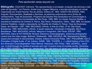 Para aprofundar nesse assunto ver

Bibliografia: COUCHOT, Edmond. "Da representacão à simulação: evolução das técnicas e das
artes da figuração." em Parente, André (org). Imagem Máquina, a era das tecnologias do virtual.
Organizado por André Parente. Rio de Janeiro, Editora 34, 1993. GODOY-DE-SOUZA, Hélio
Augusto. Documentário, Realidade e Semiose, os sistemas audiovisuais como fontes de
conhecimento. Tese de Doutorado, Programa de Estudos Pós-Graduados em Comunicação e
Semiótica da Pontifícia Universidade de São Paulo, 1999. IBRI, Ivo Assad. Kosmos Noêtós, a
arquitetura metafísica de Charles S. Peirce. São Paulo, Perspectiva / Holon, 1992. IBRI, Ivo Assad.
Kosmos Poiétikós, criação e descoberta na Filosofia de Charles S. Peirce. Tese de Doutorado,
Depto. de Filosofia - USP, 1994. MACHADO, Arlindo. A Arte do Vídeo. 2ª ed. São Paulo,
Brasiliense, 1990. MACHADO, Arlindo. A ilusão especular, introdução à fotografia. São Paulo,
Braziliense, 1984. MACHADO, Arlindo. Máquina e Imaginário. São Paulo, EDUSP, 1993.
MATHIAS, Harry & PATTERSON, Richard. Electronic Cinematography, achieving photographic
control over the video image. Belmont, Wadsworth, 1985. NICHOLS, Bill. Representing Reality,
issues and concepts in documentary. Indiana, Indiana University Press, 1991. POHLMANN, Ken C.
Principles of Digital Audio. 2ª ed. Indiana, SAMS, 1990. THORPE, L. J. a Brief History of the CCD.
Em Americam Cinematographer Video Manual. Holywood, ASC Press, 1994. UEXKÜLL, Jacob
von. A stroll through the worlds of animals and men: A picture book of invisible worlds. Semiotica
89-4 (1992) UEXKÜLL, Thure von. Introduction: The sign theory of Jacob von Uexküll. Semiotica
89-4 (1992) VIEIRA, Jorge de Albuquerque. Semiótica, Sistemas e Sinais. Tese de Doutorado em
Comunicacão e Semiótica. São Paulo, PUC/SP, 1994. WILSON, Anton. Cinema Workshop. 4ª ed.
Hollywood. A.S.C. Holding Corp, 1983. WINSTON, Brian. Claiming the Real, the documentary film
revisited. Londres, BFI Publishing, 1995. WINSTON, Brian. Technologies of Seeing, photography,
cinematography and television. Londres, BFI Publishing, 1996. Professor de Fotografia, Cinema e
Video - Departamento de Comunicação e Artes - Universidade Federal de Mato Grosso do Sul
Mestre em Artes/Cinema - ECA-USP - São PauloDoutor em Comunicação e Semiótica - COS-
PUCSP - São Paulo
 