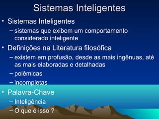 Sistemas Inteligentes
• Sistemas Inteligentes
  – sistemas que exibem um comportamento
    considerado inteligente
• Definições na Literatura filosófica
  – existem em profusão, desde as mais ingênuas, até
    as mais elaboradas e detalhadas
  – polêmicas
  – incompletas
• Palavra-Chave
  – Inteligência
  – O que é isso ?
 