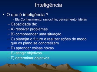 Inteligência
• O que é inteligência ?
     • Ela Conhecimento; raciocínio; pensamento; idéias
  – Capacidade de:
  – A) resolver problemas
  – B) compreender uma situação
  – C) planejar o futuro e realizar ações de modo
    que os plano se concretizem
  – D) aprender coisas novas
  – E) atingir objetivos
  – F) determinar objetivos
 