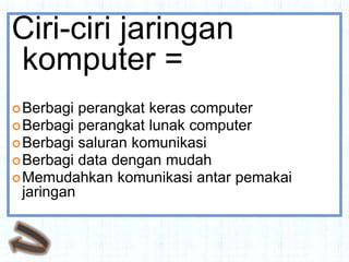 Ciri-ciri jaringan
komputer =
 Berbagi  perangkat keras computer
 Berbagi perangkat lunak computer
 Berbagi saluran komunikasi
 Berbagi data dengan mudah
 Memudahkan komunikasi antar pemakai
  jaringan
 