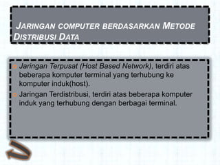 JARINGAN COMPUTER BERDASARKAN METODE
DISTRIBUSI DATA


 Jaringan Terpusat (Host Based Network), terdiri atas
  beberapa komputer terminal yang terhubung ke
  komputer induk(host).
 Jaringan Terdistribusi, terdiri atas beberapa komputer
  induk yang terhubung dengan berbagai terminal.
 