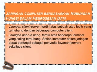 JARINGAN COMPUTER BERDASARKAN HUBUNGAN
FUNGSI DALAM PEMROSESAN DATA
 Jaringan client-server, terdiri atas sebuah atau lebih yang
  terhubung dengan beberapa computer client.
 Jaringan peer to peer, terdiri atas beberapa terminal
  yang saling terhubung. Setiap komputer dalam jaringan
  dapat berfungsi sebagai penyedia layanan(server)
  sekaligus client.
 