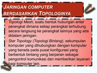 JARINGAN COMPUTER
BERDASARKAN TOPOLOGINYA
 Topologi Mesh, suatu bentuk hubungan antar
  perangkat dimana setiap perangkat terhubung
  secara langsung ke perangkat lainnya yang ada
  didalam jaringan.
 Star Topology (Topologi Bintang), sekumpulan
  komputer yang dihubungkan dengan komputer
  yang berada pada pusat konfigurasi yang
  berbentuk bintang yang berperan sebagai
  pengontrol komunikasi dan memberikan layanan
  bagi komputer lain.
 