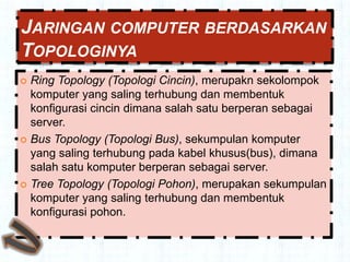JARINGAN COMPUTER BERDASARKAN
TOPOLOGINYA
 Ring Topology (Topologi Cincin), merupakn sekolompok
  komputer yang saling terhubung dan membentuk
  konfigurasi cincin dimana salah satu berperan sebagai
  server.
 Bus Topology (Topologi Bus), sekumpulan komputer
  yang saling terhubung pada kabel khusus(bus), dimana
  salah satu komputer berperan sebagai server.
 Tree Topology (Topologi Pohon), merupakan sekumpulan
  komputer yang saling terhubung dan membentuk
  konfigurasi pohon.
 