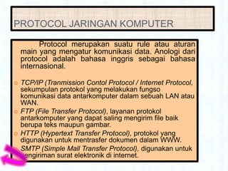 PROTOCOL JARINGAN KOMPUTER

          Protocol merupakan suatu rule atau aturan
    main yang mengatur komunikasi data. Anologi dari
    protocol adalah bahasa inggris sebagai bahasa
    internasional.

   TCP/IP (Tranmission Contol Protocol / Internet Protocol,
    sekumpulan protokol yang melakukan fungso
    komunikasi data antarkomputer dalam sebuah LAN atau
    WAN.
   FTP (File Transfer Protocol), layanan protokol
    antarkomputer yang dapat saling mengirim file baik
    berupa teks maupun gambar.
   HTTP (Hypertext Transfer Protocol), protokol yang
    digunakan untuk mentrasfer dokumen dalam WWW.
   SMTP (Simple Mall Transfer Protocol), digunakan untuk
    pengiriman surat elektronik di internet.
 