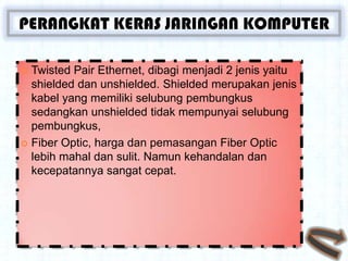 PERANGKAT KERAS JARINGAN KOMPUTER

 Twisted Pair Ethernet, dibagi menjadi 2 jenis yaitu
  shielded dan unshielded. Shielded merupakan jenis
  kabel yang memiliki selubung pembungkus
  sedangkan unshielded tidak mempunyai selubung
  pembungkus,
 Fiber Optic, harga dan pemasangan Fiber Optic
  lebih mahal dan sulit. Namun kehandalan dan
  kecepatannya sangat cepat.
 