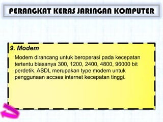 PERANGKAT KERAS JARINGAN KOMPUTER



9. Modem
 Modem dirancang untuk beroperasi pada kecepatan
 tertentu biasanya 300, 1200, 2400, 4800, 96000 bit
 perdetik. ASDL merupakan type modem untuk
 penggunaan accses internet kecepatan tinggi.
 