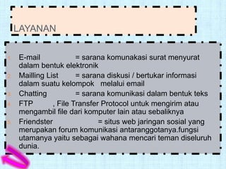 LAYANAN

1.   E-mail             = sarana komunakasi surat menyurat
     dalam bentuk elektronik
2.   Mailling List      = sarana diskusi / bertukar informasi
     dalam suatu kelompok melalui email
3.   Chatting           = sarana komunikasi dalam bentuk teks
4.   FTP        , File Transfer Protocol untuk mengirim atau
     mengambil file dari komputer lain atau sebaliknya
5.   Friendster                = situs web jaringan sosial yang
     merupakan forum komunikasi antaranggotanya.fungsi
     utamanya yaitu sebagai wahana mencari teman diseluruh
     dunia.
 