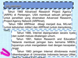 Tahun 1969 Advanced Research Project Agency
(ARPA) di Pentangon, USA membuat sebuah jaringan
untuk penelitian yang dinamakan Advanced Research
Project Agency Network (ARPAnet).
     Tahun 1984 ARPAnet dibagi menjadi dua, MILnet
(untuk kebutuhan militer) dan ARPAnet (untuk menyokong
riset).
            Tahun 1986, Internet dipergunakan secara nyata
        dan sudah meluas dikalangan umum.
            Tahun 1991, Nation Research and Education
        Netwrok membuat jaringan baru bernama NREN,
        tujuannya untuk mengadakan riset dengan kecepatan
        tinggi.
             Tahun 1983 jaringan Internet diIndonesia mulai
        dikembangkan di Universitas Indonesia berupa UINet
 