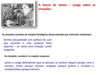 A teoria de James – Lange sobre as 
emoções. 
As emoções resultam de estados fisiológicos desencadeados por estímulos ambientais. 
Sermos desajeitados em público faz com 
que coremos e esta resposta física 
exprime – se como uma emoção: sentir 
vergonha. 
As emoções sucedem às reações corporais. 
James e Lange defenderam que as pessoas se sentem alegres porque riem e 
sorriem, tristes porque choram, zangadas porque gritam e insultam e 
amedrontadas porque tremem. 
 