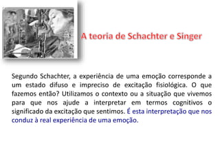 Segundo Schachter, a experiência de uma emoção corresponde a 
um estado difuso e impreciso de excitação fisiológica. O que 
fazemos então? Utilizamos o contexto ou a situação que vivemos 
para que nos ajude a interpretar em termos cognitivos o 
significado da excitação que sentimos. É esta interpretação que nos 
conduz à real experiência de uma emoção. 
 