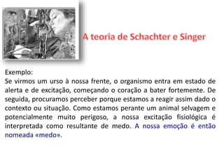 Exemplo: 
Se virmos um urso à nossa frente, o organismo entra em estado de 
alerta e de excitação, começando o coração a bater fortemente. De 
seguida, procuramos perceber porque estamos a reagir assim dado o 
contexto ou situação. Como estamos perante um animal selvagem e 
potencialmente muito perigoso, a nossa excitação fisiológica é 
interpretada como resultante de medo. A nossa emoção é então 
nomeada «medo». 
 