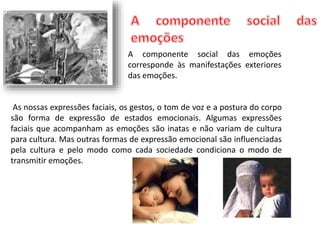 A componente social das emoções 
corresponde às manifestações exteriores 
das emoções. 
As nossas expressões faciais, os gestos, o tom de voz e a postura do corpo 
são forma de expressão de estados emocionais. Algumas expressões 
faciais que acompanham as emoções são inatas e não variam de cultura 
para cultura. Mas outras formas de expressão emocional são influenciadas 
pela cultura e pelo modo como cada sociedade condiciona o modo de 
transmitir emoções. 
