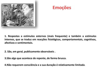 1. Respostas a estímulos externos (mais frequente) e também a estímulos 
internos, que se traduz em reacções fisiológicas, comportamentais, cognitivas, 
afectivas e sentimentais. 
2. São, em geral, publicamente observáveis . 
3.São algo que acontece de repente, de forma brusca. 
4.Não requerem consciência e a sua duração é relativamente limitada. 
 