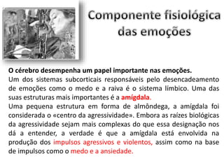 O cérebro desempenha um papel importante nas emoções. 
Um dos sistemas subcorticais responsáveis pelo desencadeamento 
de emoções como o medo e a raiva é o sistema límbico. Uma das 
suas estruturas mais importantes é a amígdala. 
Uma pequena estrutura em forma de almôndega, a amígdala foi 
considerada o «centro da agressividade». Embora as raízes biológicas 
da agressividade sejam mais complexas do que essa designação nos 
dá a entender, a verdade é que a amígdala está envolvida na 
produção dos impulsos agressivos e violentos, assim como na base 
de impulsos como o medo e a ansiedade. 
 