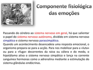 Passando do cérebro ao sistema nervoso em geral, há que salientar 
o papel do sistema nervoso autónomo, dividido em sistema nervoso 
simpático e sistema nervoso parassimpático. 
Quando um acontecimento desencadeia uma resposta emocional, o 
organismo prepara-se para a acção. Para nos mobilizar para a «luta» 
ou para a «fuga» decorrentes da raiva ou cólera e do medo, o 
hipotálamo ativa o sistema nervoso simpático e lança na corrente 
sanguínea hormonas como a adrenalina mediante a estimulação do 
sistema glândulas endócrinas. 
 