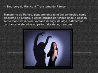  Síndrome do Pânico & Transtorno do Pânico
Transtorno do Pânico, popularmente também conhecido como
síndrome do pânico, é caracterizado por crises onde a pessoa
sente medo de morrer, vontade de fugir de algo, batimentos
cardíacos acelerados no peito, falta de ar, tremores.
 