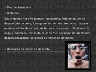  Medo e Ansiedade
 Sintomas
São sintomas mais frequentes :taquicardia, falta de ar, dor ou
desconforto no peito, formigamento, tontura, tremores, náuseas
ou desconforto abdominal, visão turva, boca seca, dificuldade de
engolir, sudorese, ondas de calor ou frio, sensação de irrealidade,
despersonalização, sensação de iminência da morte.
 Sensação de iminência da morte.
 