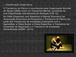  Classificação Diagnóstica
O Transtorno do Pânico é reconhecido pela Organização Mundial
de Saúde (OMS) como um Transtorno Mental, constando da
sua Classificação Internacional de Doenças (CID 10).
No DSM (Diagnostic and Statistical of Mental Disorders) da
Associação Americana de Psiquiatria o Transtorno do Pânico faz
parte dos Transtornos de Ansiedade juntamente com a
Agorafobia, a Fobia Social, a Fobia Específica, o Transtorno de
Ansiedade de Separação e o Transtorno de Ansiedade
Generalizada (DSM5 - 2013).
 