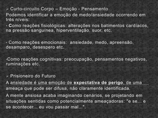  Curto-circuito Corpo – Emoção - Pensamento
Podemos identificar a emoção de medo/ansiedade ocorrendo em
três níveis:
• Como reações fisiológicas: alterações nos batimentos cardíacos,
na pressão sanguínea, hiperventilação, suor, etc.
• Como reações emocionais: ansiedade, medo, apreensão,
desamparo, desespero etc.
•Como reações cognitivas: preocupação, pensamentos negativos,
ruminações etc.
 Prisioneiro do Futuro
A ansiedade é uma emoção de expectativa de perigo, de uma
ameaça que pode ser difusa, não claramente identificada.
A mente ansiosa acaba imaginando cenários, se projetando em
situações sentidas como potencialmente ameaçadoras: "e se... e
se acontecer... eu vou passar mal...".
 