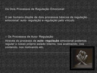 Os Dois Processos de Regulação Emocional:
O ser humano dispõe de dois processos básicos de regulação
emocional: auto- regulação e regulação pelo vínculo.
 Os Processos de Auto- Regulação
Através do processo de auto- regulação emocional podemos
regular o nosso próprio estado interno, nos acalmando, nos
contendo, nos motivando etc.
 