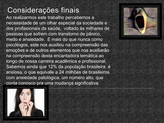 Considerações finais
Ao realizarmos este trabalho percebemos a
necessidade de um olhar especial da sociedade e
dos profissionais da saúde, voltado ás milhares de
pessoas que sofrem com transtorno de pânico,
medo e ansiedade. E mais do que nunca como
psicólogos, este nos auxiliou na compreensão das
emoções e de outros elementos que nos auxiliarão
na compreensão desta encantadora temática ao
longo de nossa carreira acadêmica e profissional.
Sabemos ainda que 12% da população brasileira é
ansiosa, o que equivale a 24 milhões de brasileiros
com ansiedade patológica, um número alto, que
conta conosco pra uma mudança significativa.
 