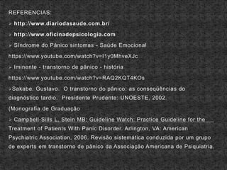 REFERENCIAS:
 http://www.diariodasaude.com.br/
 http://www.oficinadepsicologia.com
 Síndrome do Pânico sintomas - Saúde Emocional
https://www.youtube.com/watch?v=I1y0MhveXJc
 Iminente - transtorno de pânico - história
https://www.youtube.com/watch?v=RAQ2KQT4KOs
Sakabe, Gustavo. O transtorno do pânico: as conseqüências do
diagnóstico tardio. Presidente Prudente: UNOESTE, 2002.
(Monografia de Graduação
 Campbell-Sills L, Stein MB: Guideline Watch: Practice Guideline for the
Treatment of Patients With Panic Disorder. Arlington, VA: American
Psychiatric Association, 2006. Revisão sistemática conduzida por um grupo
de experts em transtorno de pânico da Associação Americana de Psiquiatria.
 