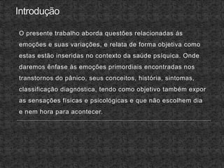 O presente trabalho aborda questões relacionadas ás
emoções e suas variações, e relata de forma objetiva como
estas estão inseridas no contexto da saúde psíquica. Onde
daremos ênfase às emoções primordiais encontradas nos
transtornos do pânico, seus conceitos, história, sintomas,
classificação diagnóstica, tendo como objetivo também expor
as sensações físicas e psicológicas e que não escolhem dia
e nem hora para acontecer.
 