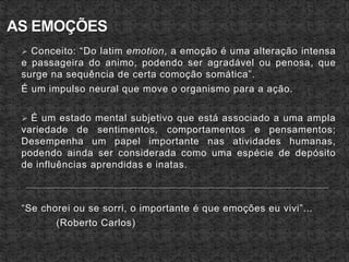  Conceito: “Do latim emotion, a emoção é uma alteração intensa
e passageira do animo, podendo ser agradável ou penosa, que
surge na sequência de certa comoção somática”.
É um impulso neural que move o organismo para a ação.
 É um estado mental subjetivo que está associado a uma ampla
variedade de sentimentos, comportamentos e pensamentos;
Desempenha um papel importante nas atividades humanas,
podendo ainda ser considerada como uma espécie de depósito
de influências aprendidas e inatas.
“Se chorei ou se sorri, o importante é que emoções eu vivi”...
(Roberto Carlos)
 