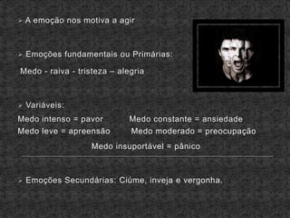  A emoção nos motiva a agir
 Emoções fundamentais ou Primárias:
Medo - raiva - tristeza – alegria
 Variáveis:
Medo intenso = pavor Medo constante = ansiedade
Medo leve = apreensão Medo moderado = preocupação
Medo insuportável = pânico
 Emoções Secundárias: Ciúme, inveja e vergonha.
 